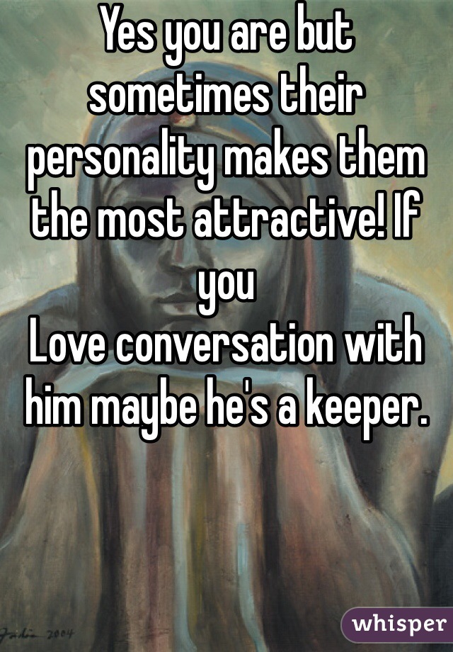 Yes you are but sometimes their personality makes them the most attractive! If you
Love conversation with him maybe he's a keeper.