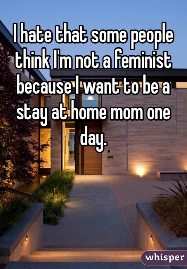 I hate that some people think I'm not a feminist because I want to be a stay at home mom one day. 