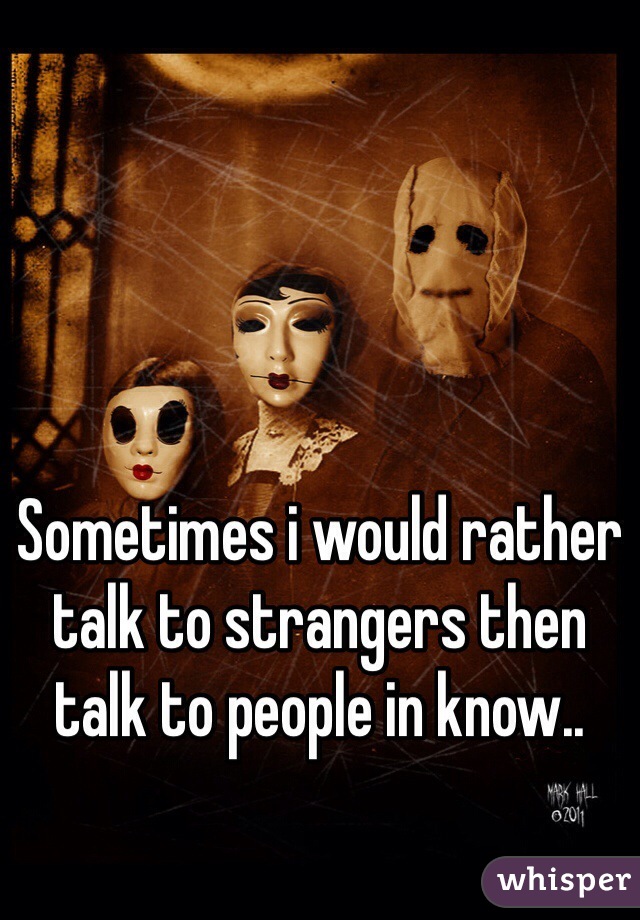 Sometimes i would rather talk to strangers then talk to people in know..
