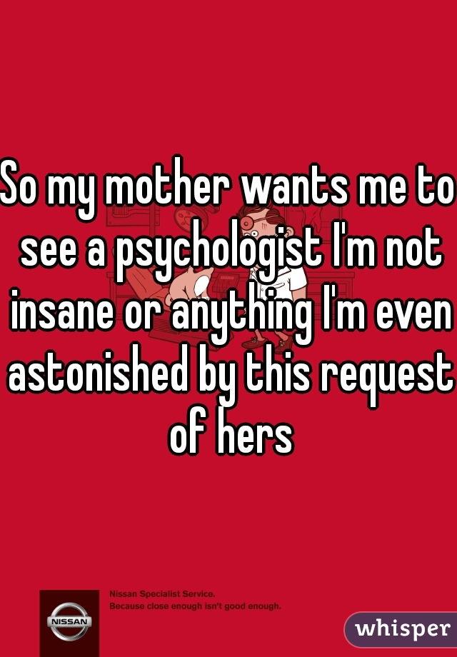 So my mother wants me to see a psychologist I'm not insane or anything I'm even astonished by this request of hers