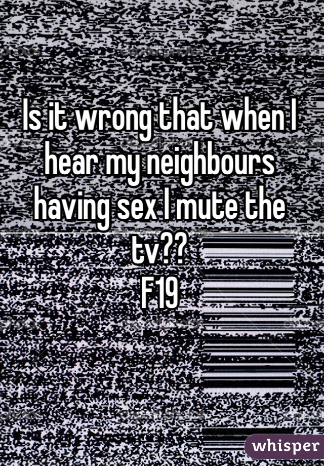 Is it wrong that when I hear my neighbours having sex I mute the tv?? 
F19
