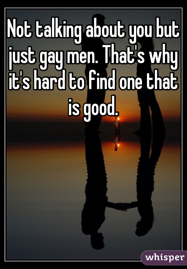 Not talking about you but just gay men. That's why it's hard to find one that is good.