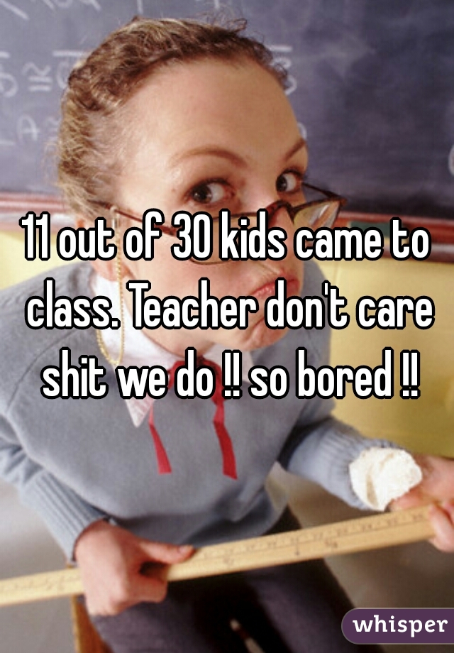 11 out of 30 kids came to class. Teacher don't care shit we do !! so bored !!