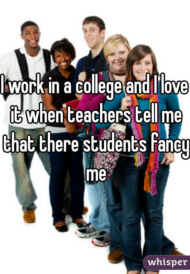 I work in a college and I love it when teachers tell me that there students fancy me