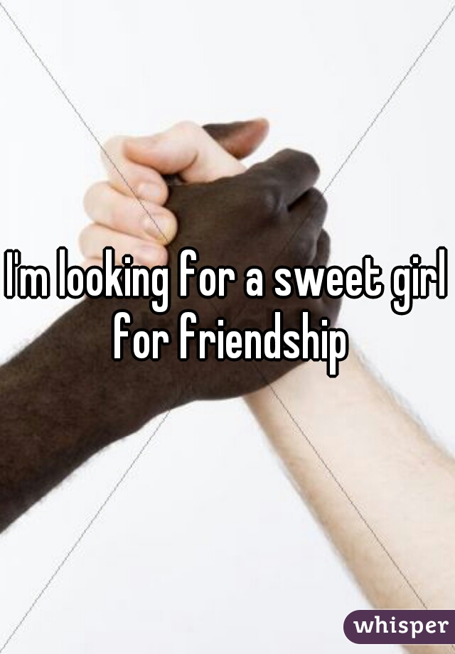 I'm looking for a sweet girl for friendship