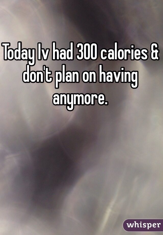 Today Iv had 300 calories & don't plan on having anymore. 