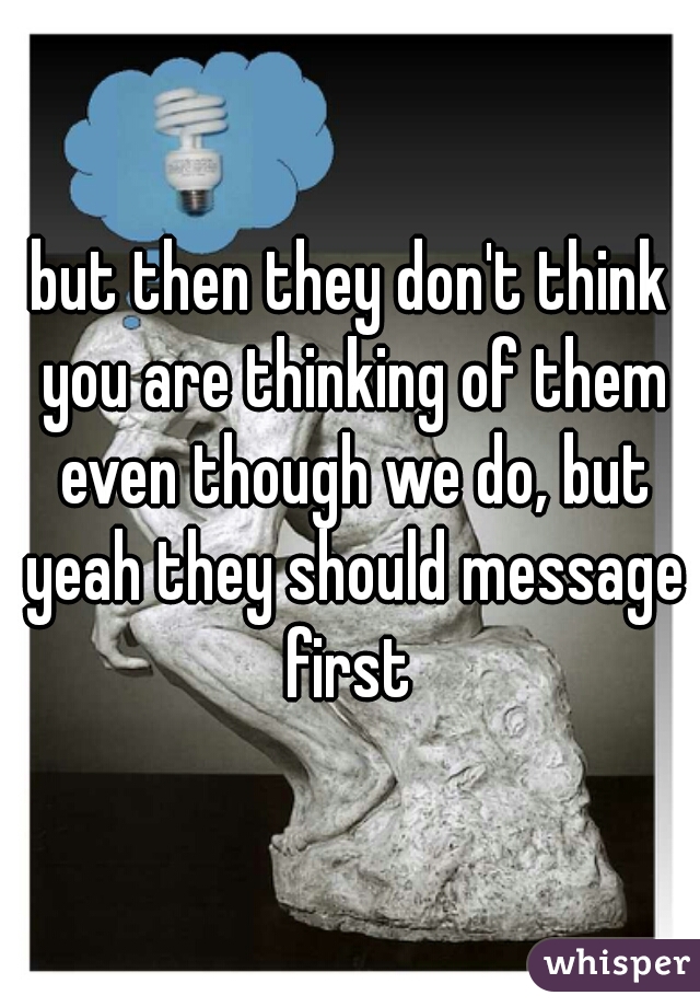 but then they don't think you are thinking of them even though we do, but yeah they should message first 