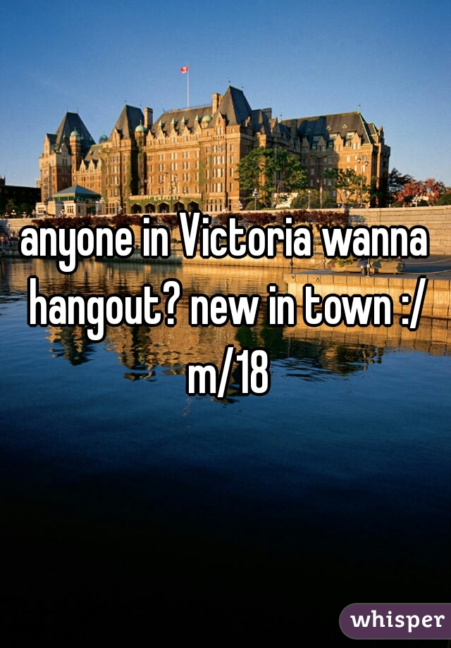 anyone in Victoria wanna hangout? new in town :/ m/18