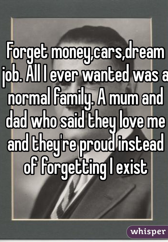 Forget money,cars,dream job. All I ever wanted was a normal family. A mum and dad who said they love me and they're proud instead of forgetting I exist