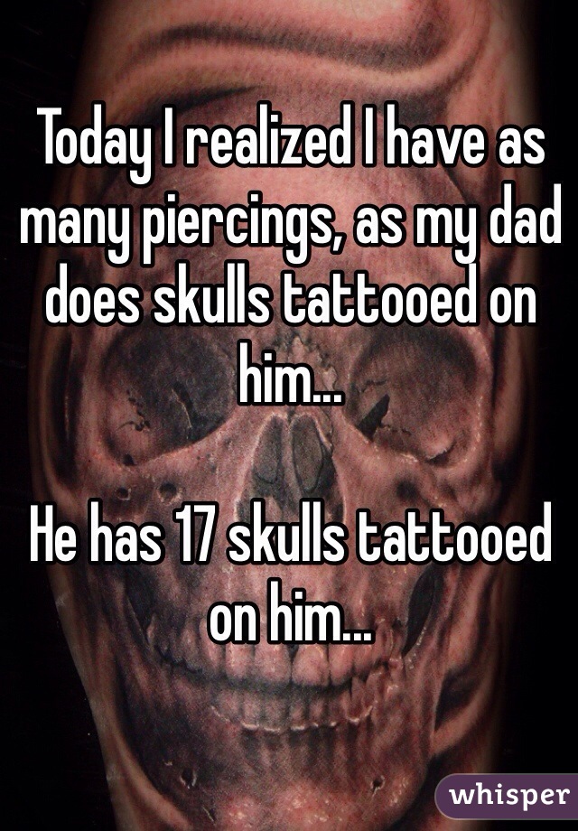 Today I realized I have as many piercings, as my dad does skulls tattooed on him... 

He has 17 skulls tattooed on him...