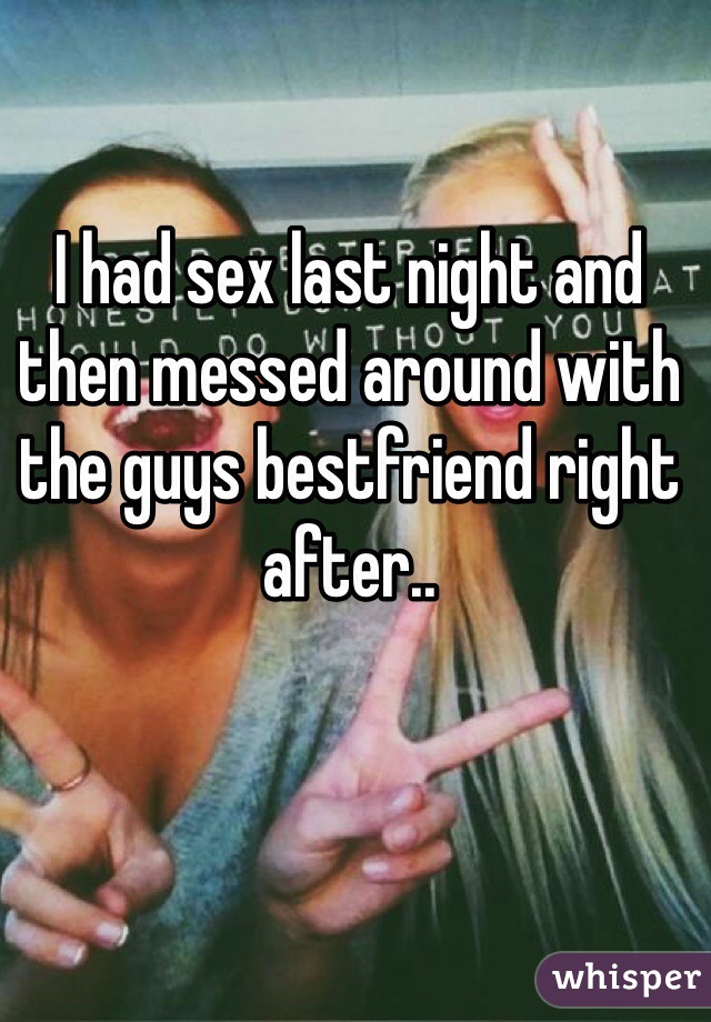 I had sex last night and then messed around with the guys bestfriend right after.. 