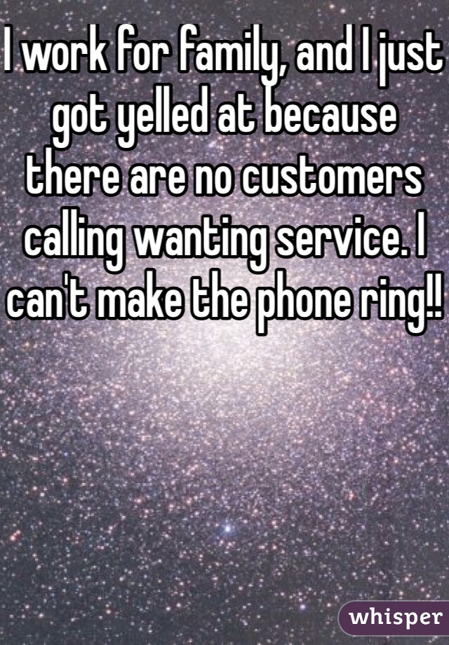 I work for family, and I just got yelled at because there are no customers calling wanting service. I can't make the phone ring!!