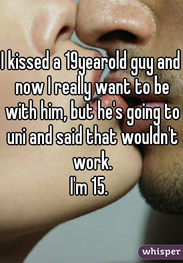 I kissed a 19yearold guy and now I really want to be with him, but he's going to uni and said that wouldn't work.
I'm 15. 