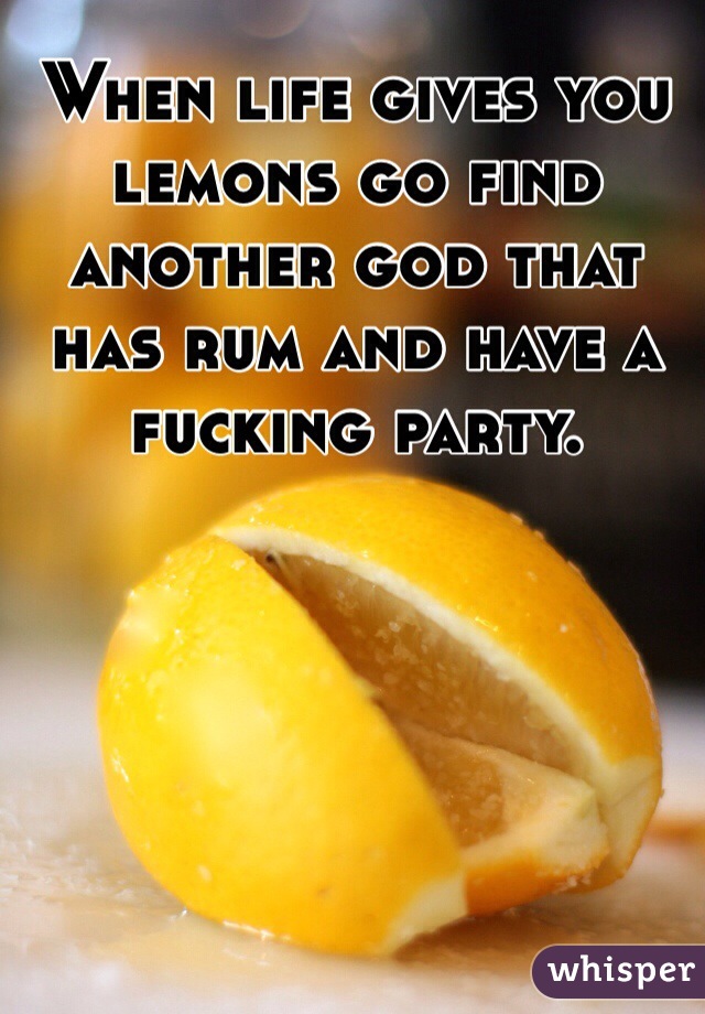 When life gives you lemons go find another god that has rum and have a fucking party.