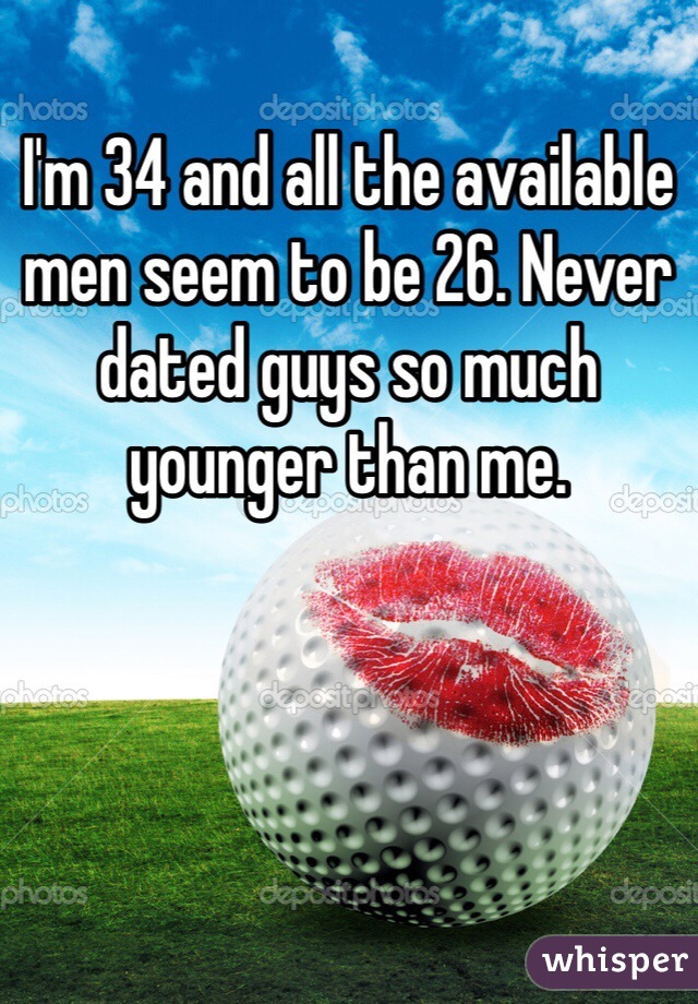 I'm 34 and all the available men seem to be 26. Never dated guys so much younger than me. 
