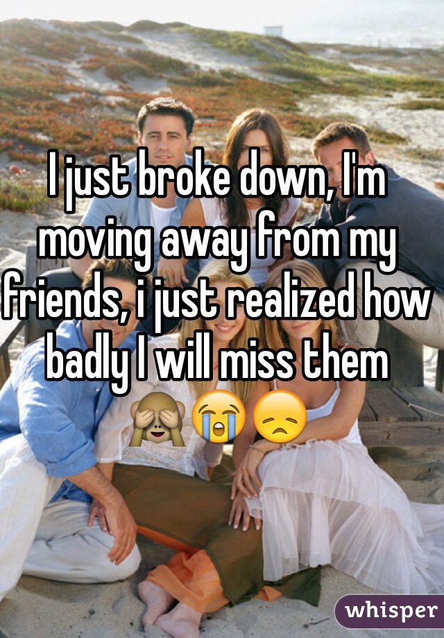 I just broke down, I'm moving away from my friends, i just realized how badly I will miss them 
🙈😭😞