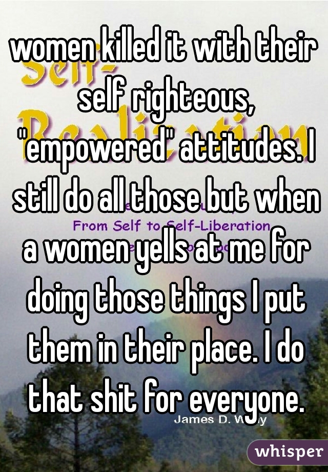 women killed it with their self righteous, "empowered" attitudes. I still do all those but when a women yells at me for doing those things I put them in their place. I do that shit for everyone.