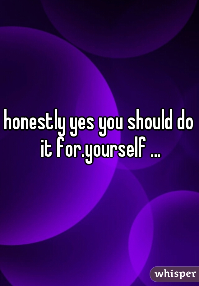 honestly yes you should do it for.yourself ...
