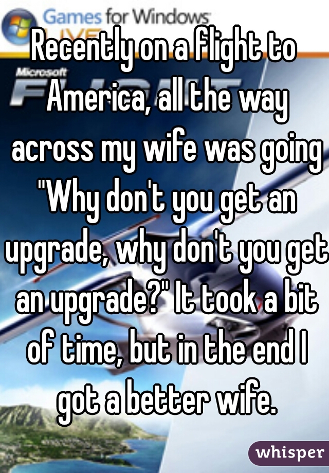 Recently on a flight to America, all the way across my wife was going "Why don't you get an upgrade, why don't you get an upgrade?" It took a bit of time, but in the end I got a better wife.


