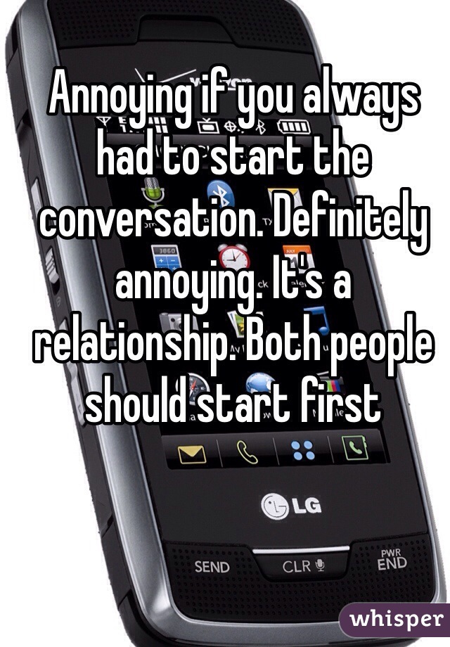 Annoying if you always had to start the conversation. Definitely annoying. It's a relationship. Both people should start first 