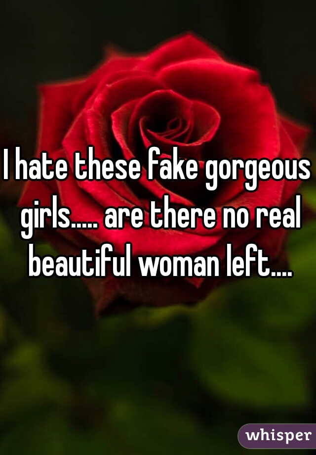 I hate these fake gorgeous girls..... are there no real beautiful woman left....