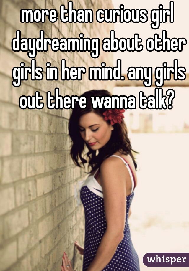 more than curious girl daydreaming about other girls in her mind. any girls out there wanna talk? 