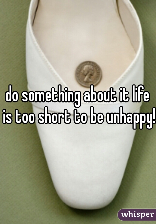 do something about it life is too short to be unhappy! 