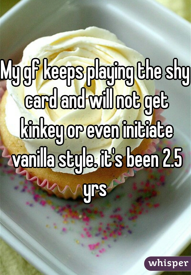 My gf keeps playing the shy card and will not get kinkey or even initiate vanilla style. it's been 2.5 yrs 