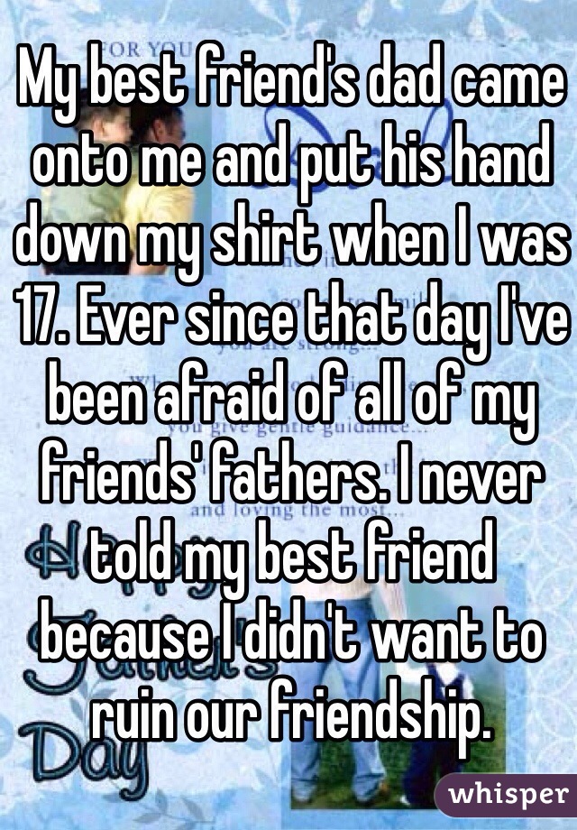 My best friend's dad came onto me and put his hand down my shirt when I was 17. Ever since that day I've been afraid of all of my friends' fathers. I never told my best friend because I didn't want to ruin our friendship. 