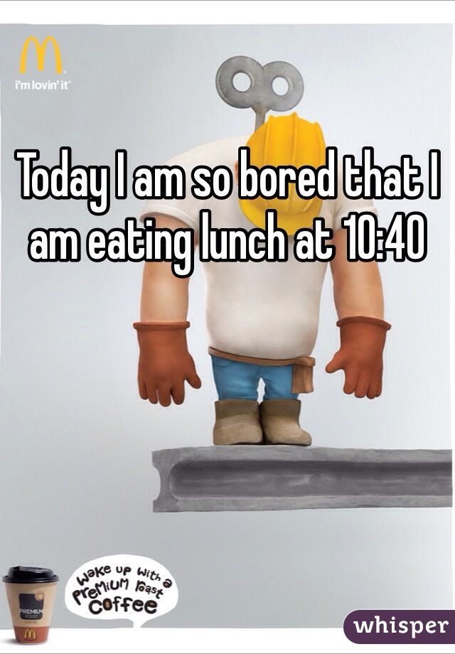 Today I am so bored that I am eating lunch at 10:40