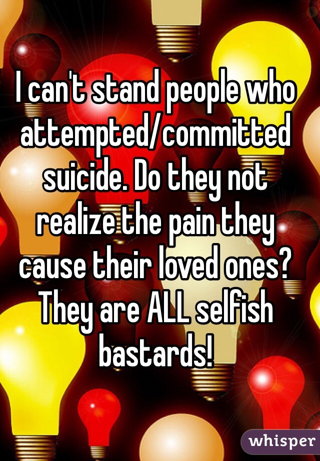 I can't stand people who attempted/committed suicide. Do they not realize the pain they cause their loved ones? They are ALL selfish bastards! 
