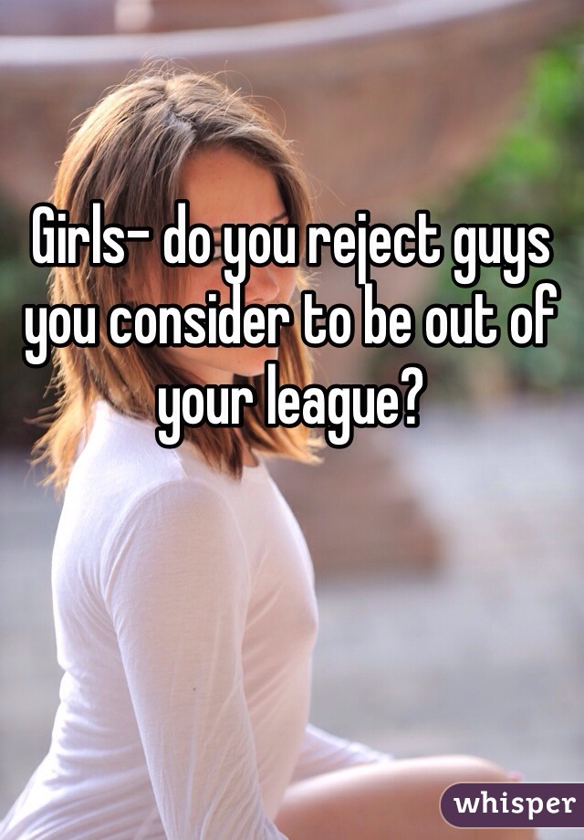 Girls- do you reject guys you consider to be out of your league?