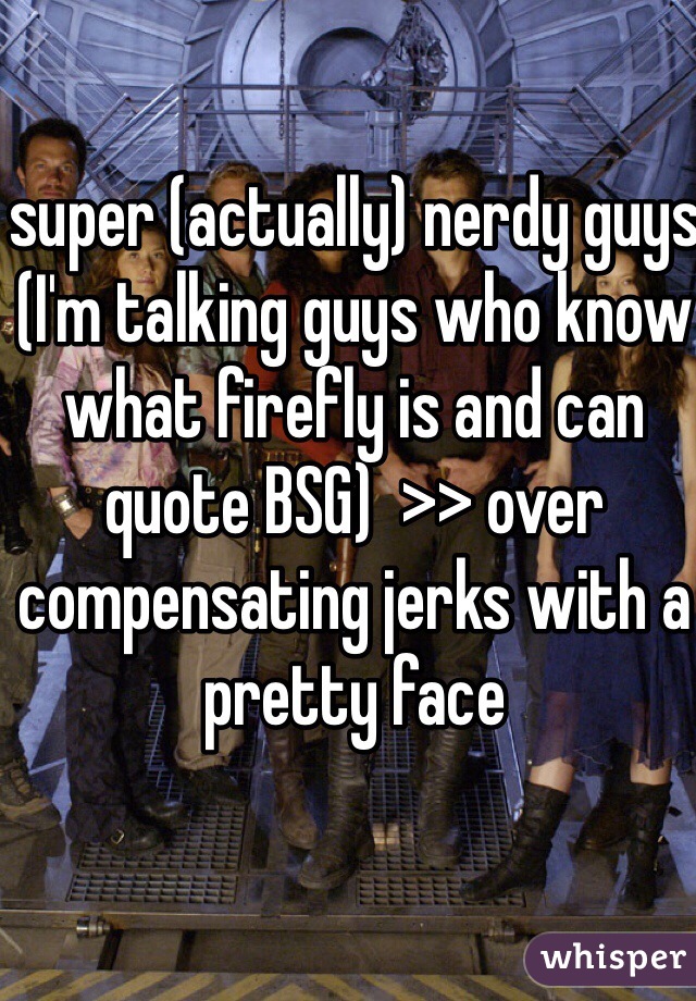 super (actually) nerdy guys (I'm talking guys who know what firefly is and can quote BSG)  >> over compensating jerks with a pretty face