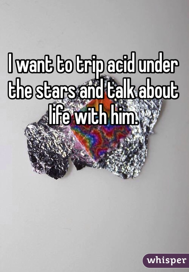 I want to trip acid under the stars and talk about life with him.