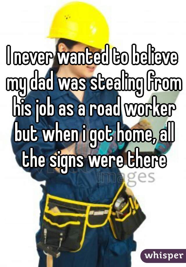 I never wanted to believe my dad was stealing from his job as a road worker but when i got home, all the signs were there