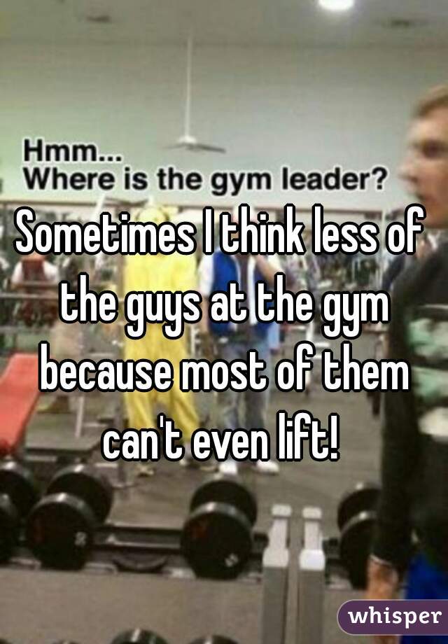 Sometimes I think less of the guys at the gym because most of them can't even lift! 