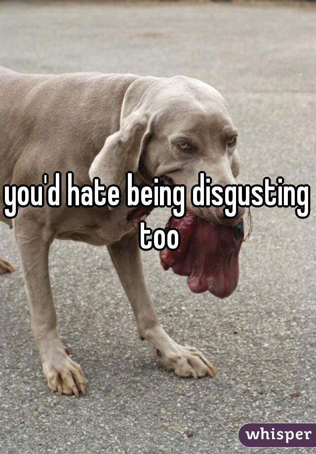 you'd hate being disgusting too