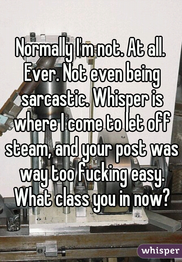Normally I'm not. At all. Ever. Not even being sarcastic. Whisper is where I come to let off steam, and your post was way too fucking easy. What class you in now?