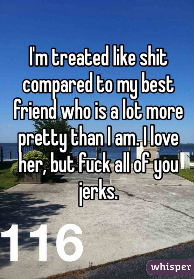 I'm treated like shit compared to my best friend who is a lot more pretty than I am. I love her, but fuck all of you jerks. 