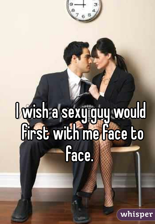 I wish a sexy guy would first with me face to face.  