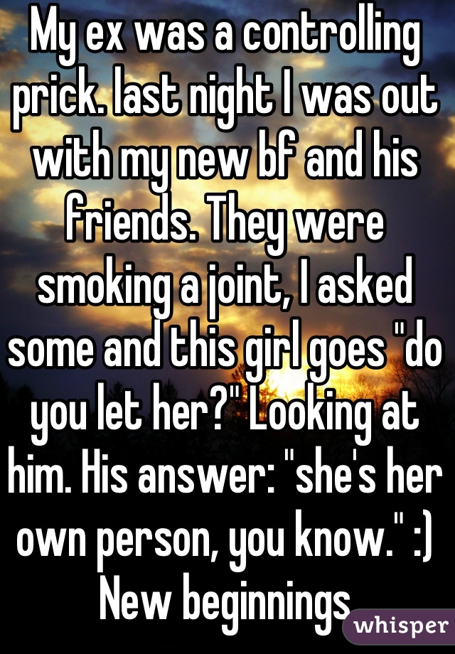 My ex was a controlling prick. last night I was out with my new bf and his friends. They were smoking a joint, I asked some and this girl goes "do you let her?" Looking at him. His answer: "she's her own person, you know." :) New beginnings