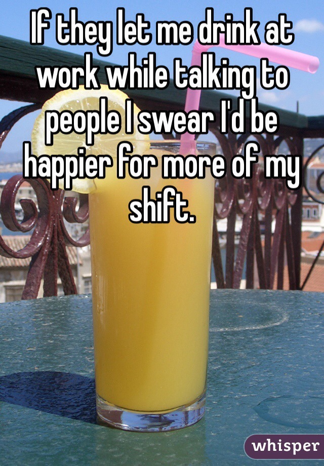 If they let me drink at work while talking to people I swear I'd be happier for more of my shift. 