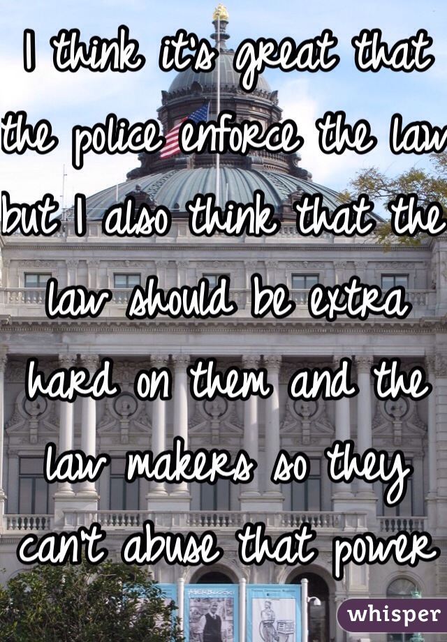 I think it's great that the police enforce the law  but I also think that the law should be extra hard on them and the law makers so they can't abuse that power and trust we give them 