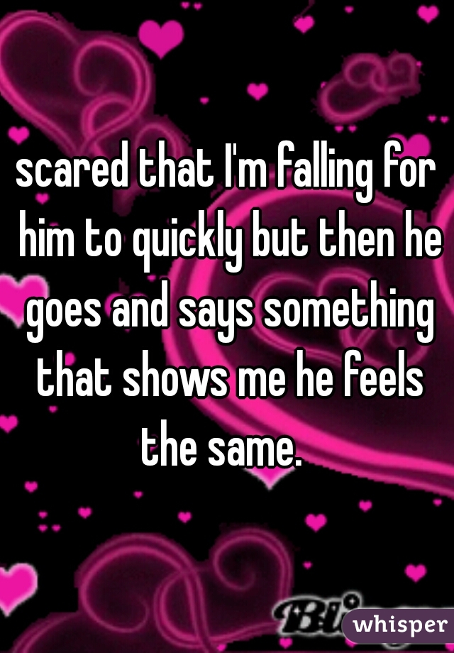 scared that I'm falling for him to quickly but then he goes and says something that shows me he feels the same.  
