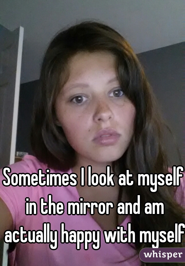 Sometimes I look at myself in the mirror and am actually happy with myself!
