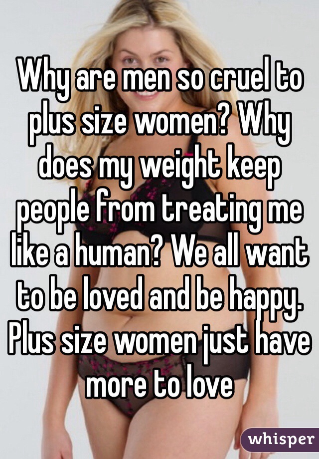 Why are men so cruel to plus size women? Why does my weight keep people from treating me like a human? We all want to be loved and be happy. Plus size women just have more to love