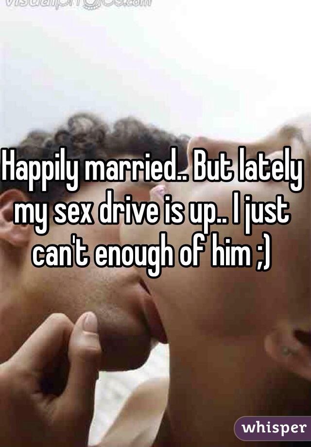 Happily married.. But lately my sex drive is up.. I just can't enough of him ;) 