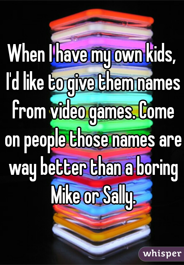 When I have my own kids, I'd like to give them names from video games. Come on people those names are way better than a boring Mike or Sally.