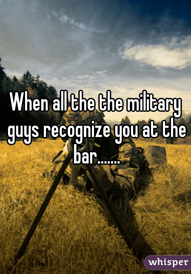 When all the the military guys recognize you at the bar.......