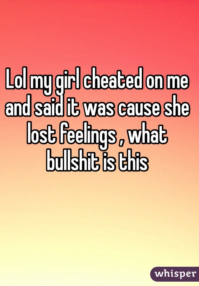 Lol my girl cheated on me and said it was cause she lost feelings , what bullshit is this